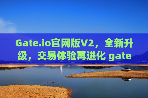 Gate.io官网版V2，全新升级，交易体验再进化 gateio官网版v2
