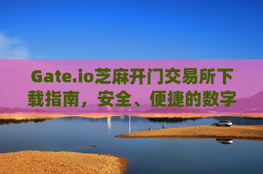 Gate.io芝麻开门交易所下载指南，安全、便捷的数字资产交易平台 gateio芝麻开门交易所下载