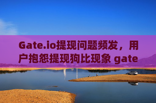 Gate.io提现问题频发，用户抱怨提现狗比现象 gateio提现狗比