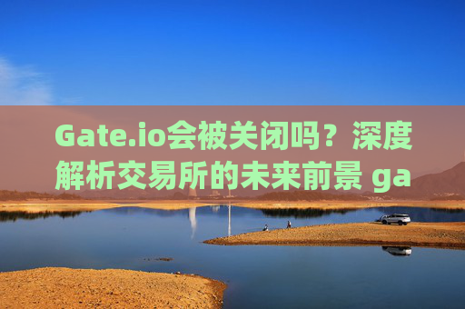 Gate.io会被关闭吗？深度解析交易所的未来前景 gateio会被关闭吗