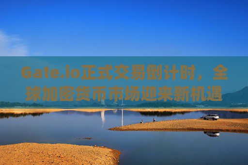 Gate.io正式交易倒计时，全球加密货币市场迎来新机遇 gateio正式交易倒计时