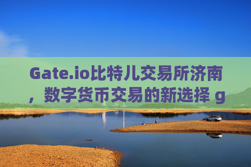 Gate.io比特儿交易所济南，数字货币交易的新选择 gate.io比特儿交易所济南