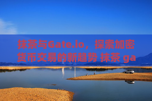 抹茶与Gate.io，探索加密货币交易的新趋势 抹茶 gateio