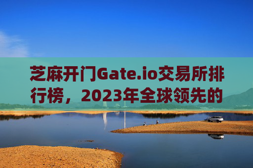 芝麻开门Gate.io交易所排行榜，2023年全球领先的加密货币交易平台解析 芝麻开门gate.io交易所排行榜