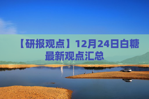 【研报观点】12月24日白糖最新观点汇总