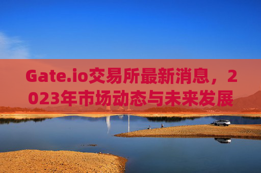 Gate.io交易所最新消息，2023年市场动态与未来发展展望 gateio交易所最新消息