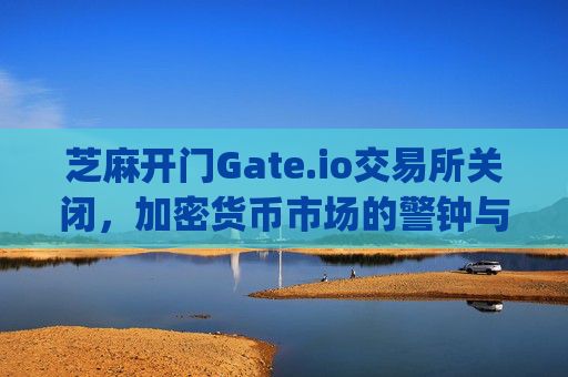 芝麻开门Gate.io交易所关闭，加密货币市场的警钟与未来走向 芝麻开门gate.io交易所关闭