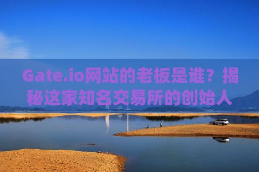 Gate.io网站的老板是谁？揭秘这家知名交易所的创始人 gateio网站的老板叫什么