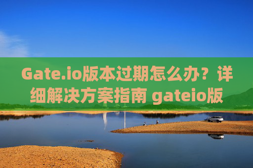 Gate.io版本过期怎么办？详细解决方案指南 gateio版本过期怎么办