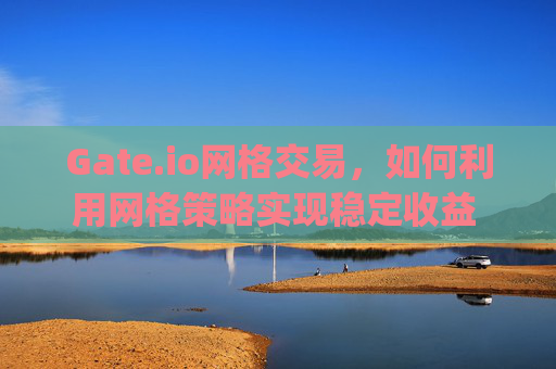 Gate.io网格交易，如何利用网格策略实现稳定收益 gateio网格收益
