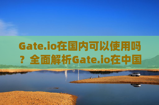 Gate.io在国内可以使用吗？全面解析Gate.io在中国的合法性及使用指南 gateio国内可以吗