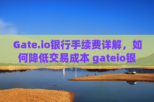 Gate.io银行手续费详解，如何降低交易成本 gateio银行手续费