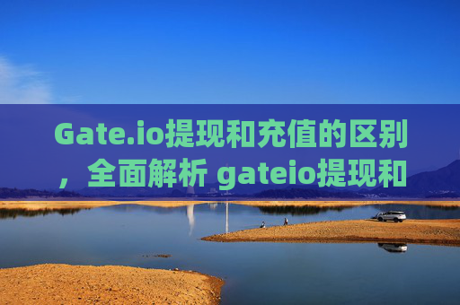 Gate.io提现和充值的区别，全面解析 gateio提现和充值的区别