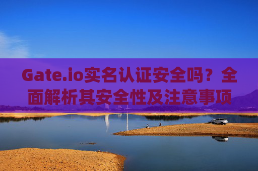 Gate.io实名认证安全吗？全面解析其安全性及注意事项 gateio实名认证安不安全