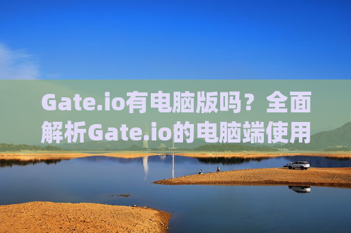 Gate.io有电脑版吗？全面解析Gate.io的电脑端使用指南 gateio有电脑版吗
