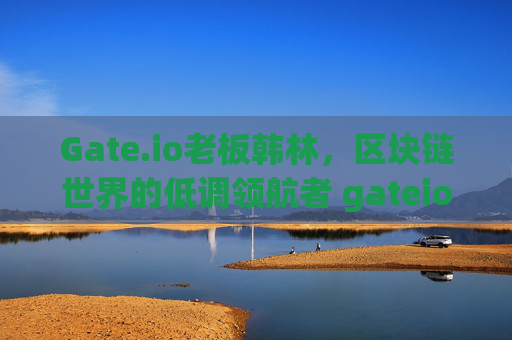 Gate.io老板韩林，区块链世界的低调领航者 gateio老板韩林