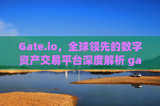 Gate.io，全球领先的数字资产交易平台深度解析 gateio.io gateio.io