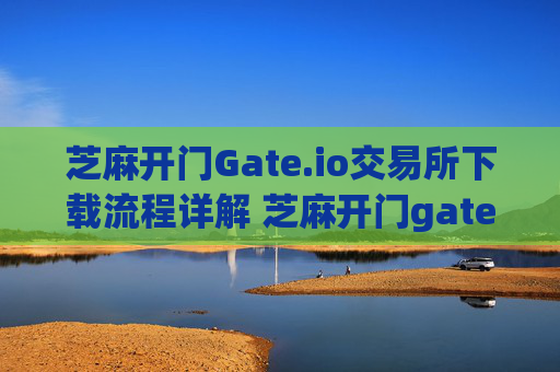 芝麻开门Gate.io交易所下载流程详解 芝麻开门gate.io交易所下载流程