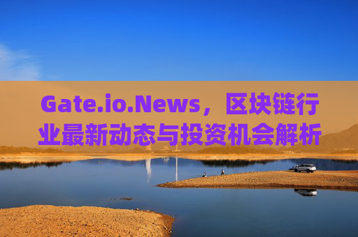 Gate.io.News，区块链行业最新动态与投资机会解析 gateio.news
