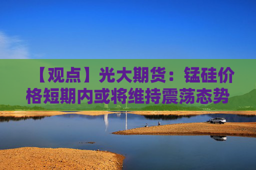 【观点】光大期货:锰硅价格短期内或将维持震荡态势