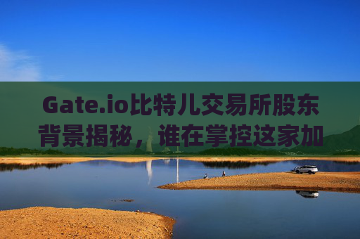 Gate.io比特儿交易所股东背景揭秘，谁在掌控这家加密货币巨头？gate.io比特儿交易所股东