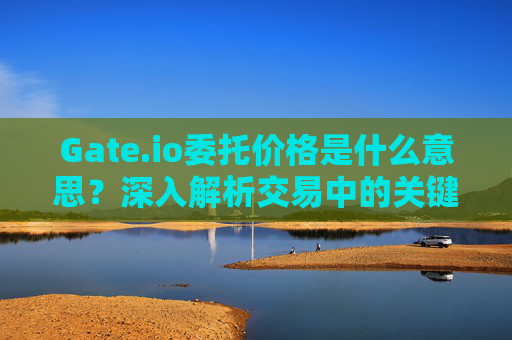 Gate.io委托价格是什么意思？深入解析交易中的关键概念