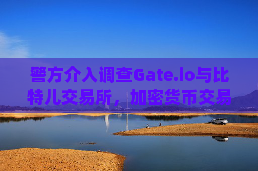 警方介入调查Gate.io与比特儿交易所，加密货币交易平台再陷监管风暴 警方调查gate.io比特儿交易所