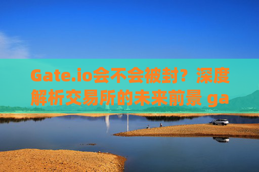 Gate.io会不会被封？深度解析交易所的未来前景 gateio会不会被封-第1张图片-大猪科技网