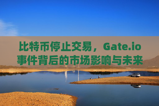 比特币停止交易，Gate.io事件背后的市场影响与未来展望 比特币停止交易 gateio