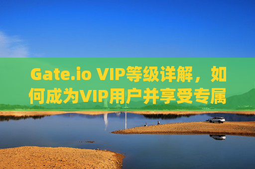 Gate.io VIP等级详解，如何成为VIP用户并享受专属权益 gateio的vip怎样来的