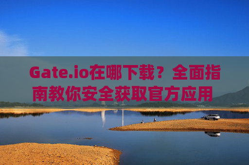 Gate.io在哪下载？全面指南教你安全获取官方应用 gateio在哪下载