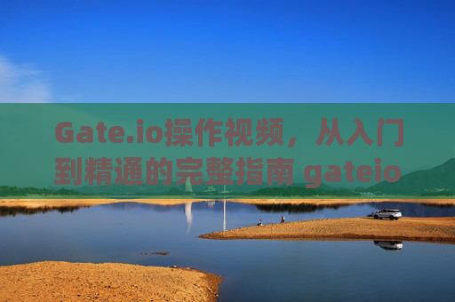 Gate.io操作视频，从入门到精通的完整指南 gateio操作视频