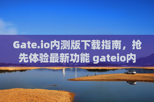Gate.io内测版下载指南，抢先体验最新功能 gateio内测版下载