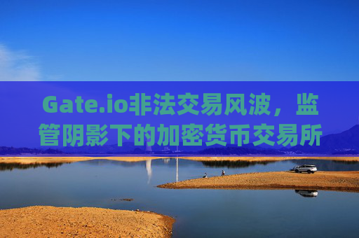 Gate.io非法交易风波，监管阴影下的加密货币交易所何去何从？gateio非法交易