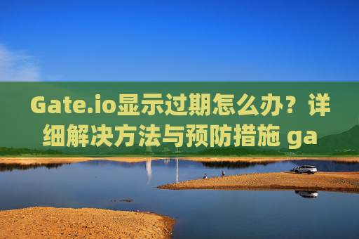 Gate.io显示过期怎么办？详细解决方法与预防措施 gateio显示过期怎么办