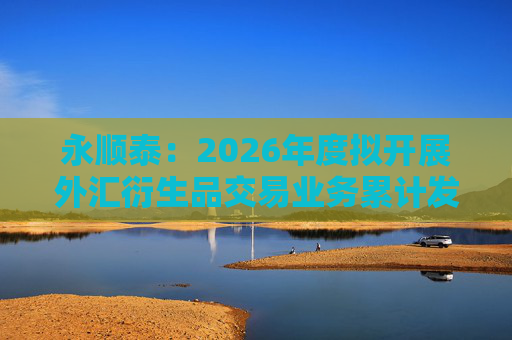 永顺泰：2026年度拟开展外汇衍生品交易业务累计发生额不超过17亿元