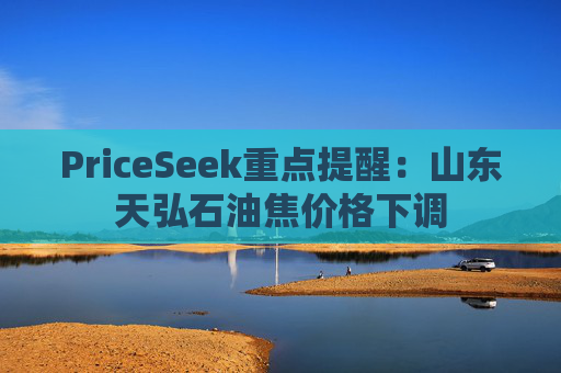 PriceSeek重点提醒:山东天弘石油焦价格下调