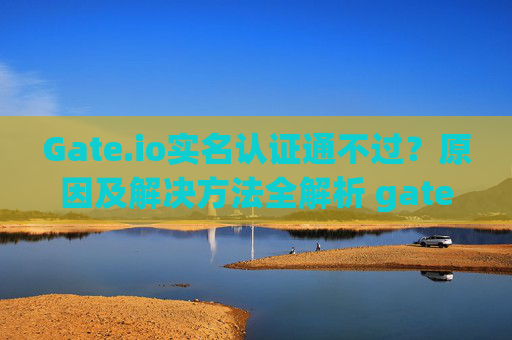 Gate.io实名认证通不过？原因及解决方法全解析 gateio实名认证通不过