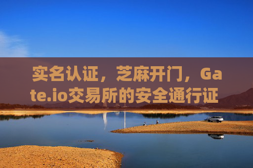 实名认证，芝麻开门，Gate.io交易所的安全通行证 实名认证芝麻开门gate.io交易所