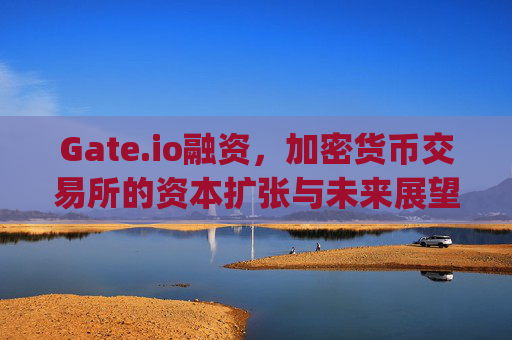Gate.io融资，加密货币交易所的资本扩张与未来展望 gateio融资