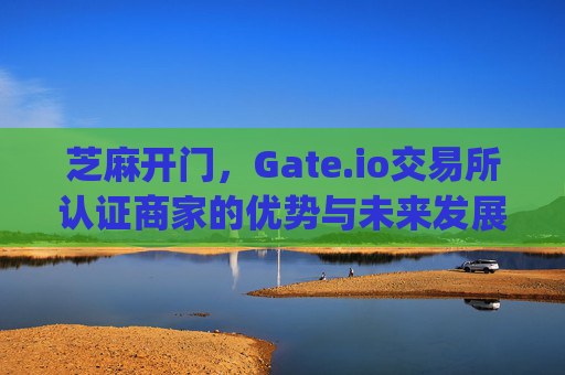 芝麻开门，Gate.io交易所认证商家的优势与未来发展 芝麻开门gate.io交易所认证商家