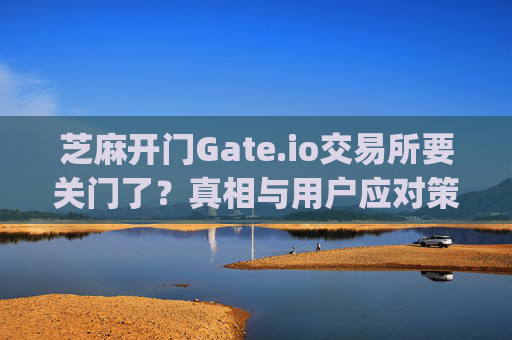 芝麻开门Gate.io交易所要关门了？真相与用户应对策略全解析 芝麻开门gate.io交易所要关门了