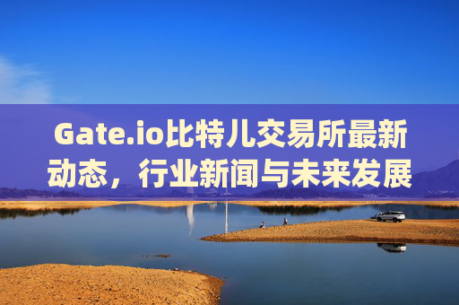 Gate.io比特儿交易所最新动态，行业新闻与未来发展展望 gate.io比特儿交易所新闻