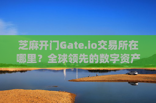 芝麻开门Gate.io交易所在哪里？全球领先的数字资产交易平台解析 芝麻开门gate.io交易所在哪里