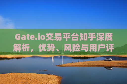 Gate.io交易平台知乎深度解析，优势、风险与用户评价 gateio交易平台知乎