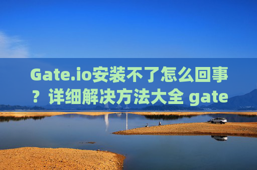 Gate.io安装不了怎么回事？详细解决方法大全 gateio安装不了怎么回事