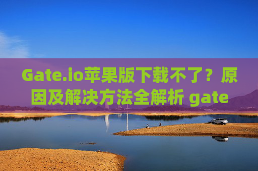 Gate.io苹果版下载不了？原因及解决方法全解析 gateio苹果怎么下载不了