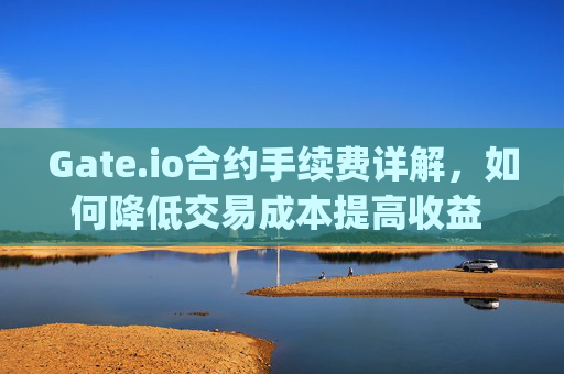 Gate.io合约手续费详解，如何降低交易成本提高收益 gateio合约手续费