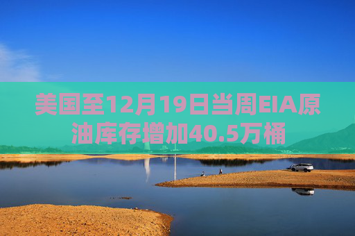 美国至12月19日当周EIA原油库存增加40.5万桶
