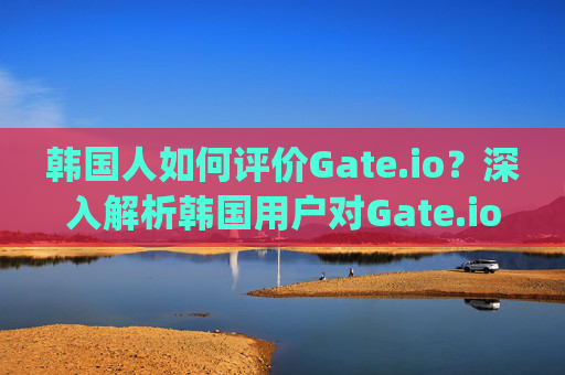 韩国人如何评价Gate.io？深入解析韩国用户对Gate.io的看法 韩国人评价gateio